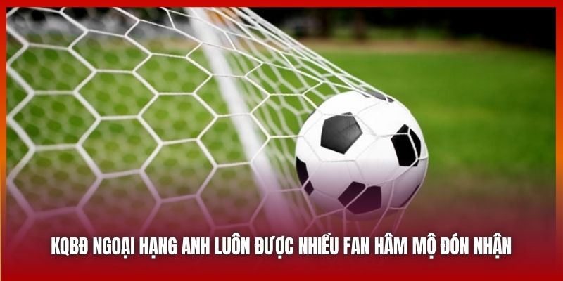 KQBĐ Ngoại Hạng Anh luôn được nhiều fan hâm mộ đón nhận